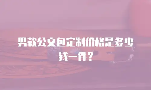 男款公文包定制价格是多少钱一件？