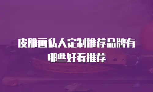 皮雕画私人定制推荐品牌有哪些好看推荐