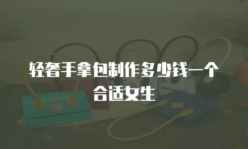 轻奢手拿包制作多少钱一个合适女生