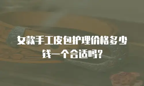 女款手工皮包护理价格多少钱一个合适吗？