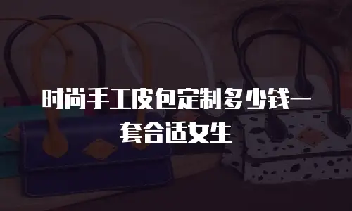 时尚手工皮包定制多少钱一套合适女生