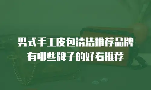 男式手工皮包清洁推荐品牌有哪些牌子的好看推荐
