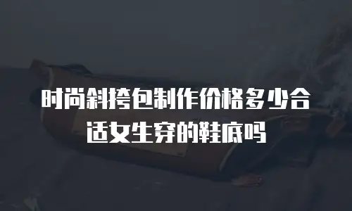 时尚斜挎包制作价格多少合适女生穿的鞋底吗