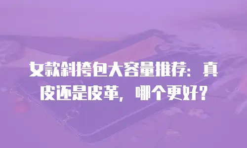 女款斜挎包大容量推荐：真皮还是皮革，哪个更好？