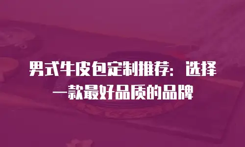 男式牛皮包定制推荐：选择一款最好品质的品牌
