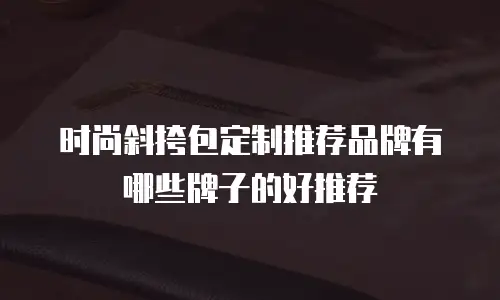 时尚斜挎包定制推荐品牌有哪些牌子的好推荐