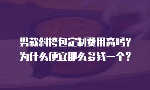 男款斜挎包定制费用高吗？为什么便宜那么多钱一个？
