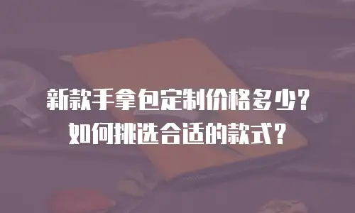 新款手拿包定制价格多少？如何挑选合适的款式？