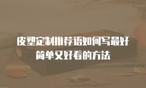 皮塑定制推荐语如何写最好简单又好看的方法