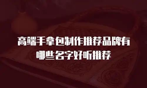 高端手拿包制作推荐品牌有哪些名字好听推荐