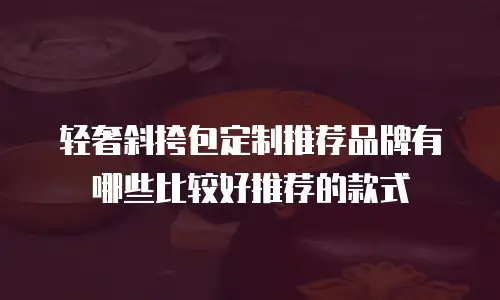 轻奢斜挎包定制推荐品牌有哪些比较好推荐的款式