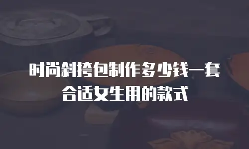 时尚斜挎包制作多少钱一套合适女生用的款式