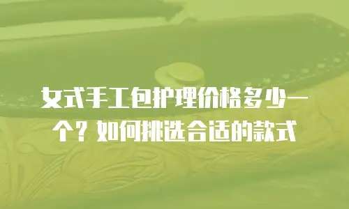 女式手工包护理价格多少一个？如何挑选合适的款式