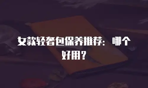 女款轻奢包保养推荐：哪个好用？