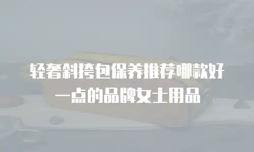 轻奢斜挎包保养推荐哪款好一点的品牌女士用品