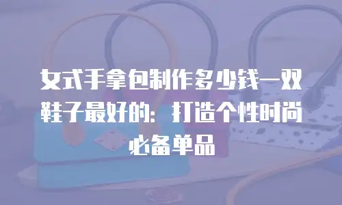 女式手拿包制作多少钱一双鞋子最好的：打造个性时尚必备单品
