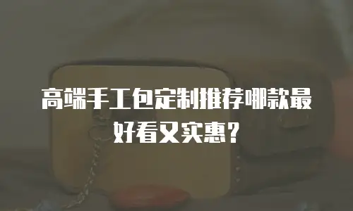 高端手工包定制推荐哪款最好看又实惠？