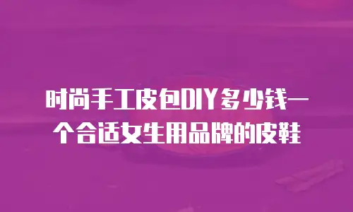 时尚手工皮包DIY多少钱一个合适女生用品牌的皮鞋
