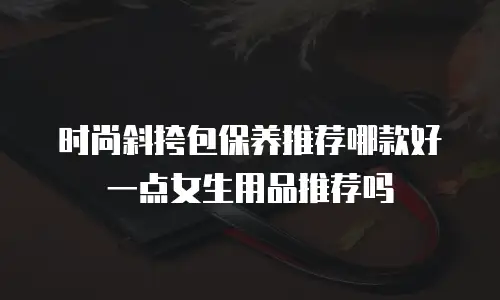 时尚斜挎包保养推荐哪款好一点女生用品推荐吗