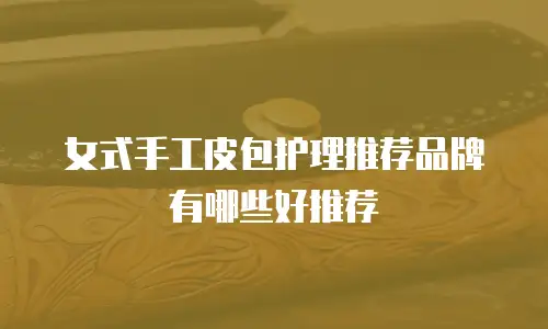 女式手工皮包护理推荐品牌有哪些好推荐