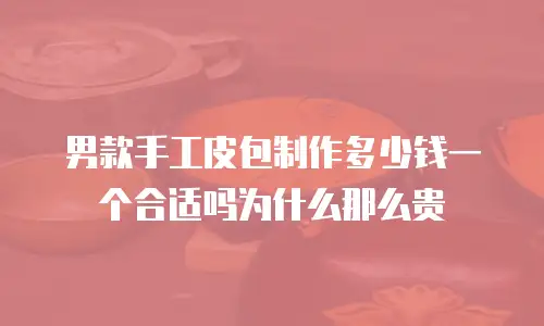 男款手工皮包制作多少钱一个合适吗为什么那么贵