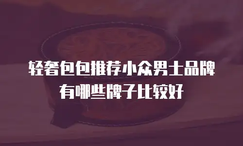 轻奢包包推荐小众男士品牌有哪些牌子比较好