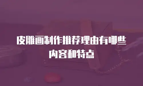 皮雕画制作推荐理由有哪些内容和特点