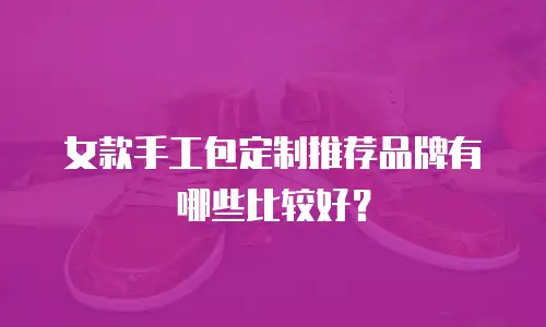 女款手工包定制推荐品牌有哪些比较好？