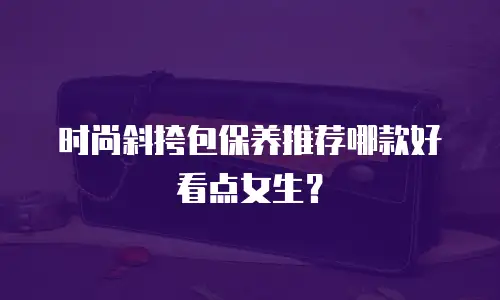 时尚斜挎包保养推荐哪款好看点女生？