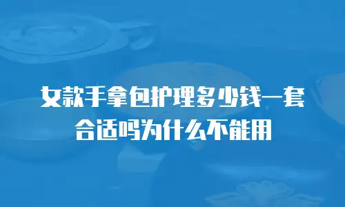 女款手拿包护理多少钱一套合适吗为什么不能用