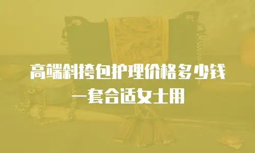 高端斜挎包护理价格多少钱一套合适女士用