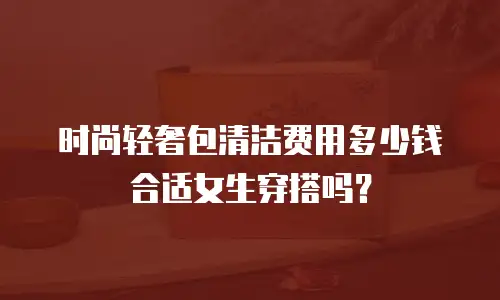 时尚轻奢包清洁费用多少钱合适女生穿搭吗？