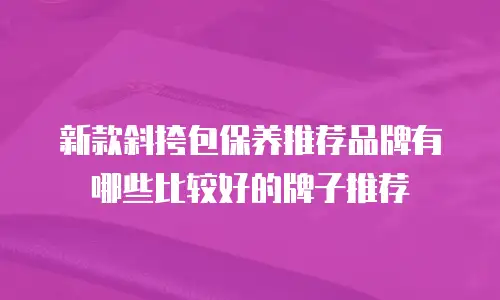 新款斜挎包保养推荐品牌有哪些比较好的牌子推荐