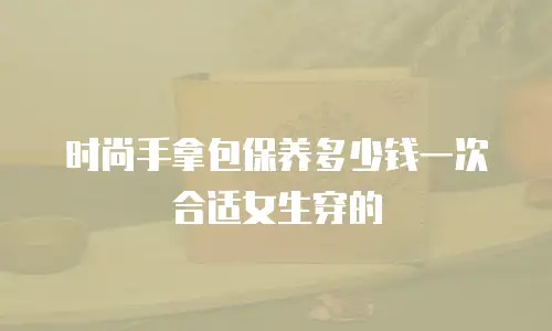 时尚手拿包保养多少钱一次合适女生穿的