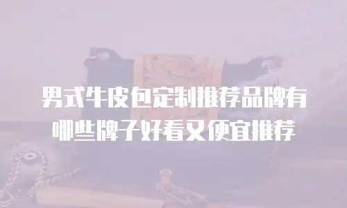 男式牛皮包定制推荐品牌有哪些牌子好看又便宜推荐