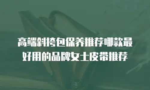 高端斜挎包保养推荐哪款最好用的品牌女士皮带推荐