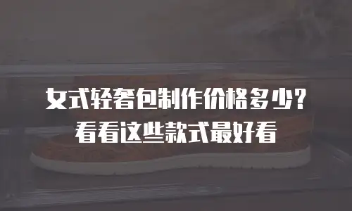 女式轻奢包制作价格多少？看看这些款式最好看
