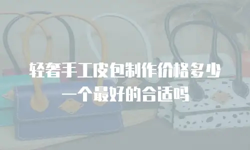 轻奢手工皮包制作价格多少一个最好的合适吗