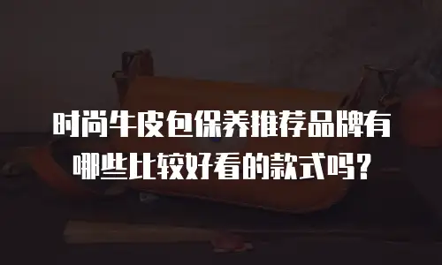 时尚牛皮包保养推荐品牌有哪些比较好看的款式吗？