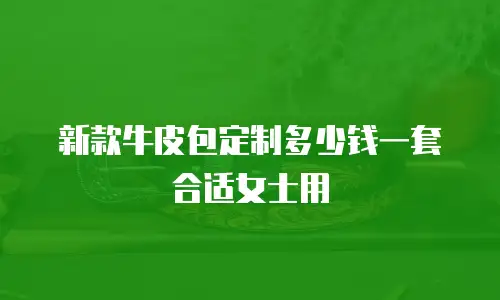 新款牛皮包定制多少钱一套合适女士用