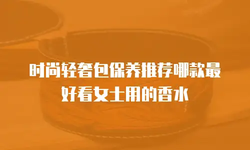 时尚轻奢包保养推荐哪款最好看女士用的香水
