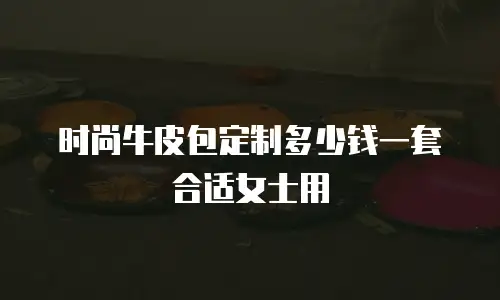 时尚牛皮包定制多少钱一套合适女士用