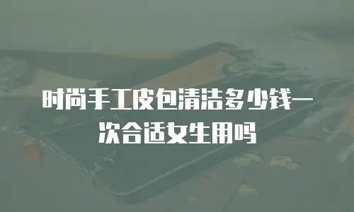 时尚手工皮包清洁多少钱一次合适女生用吗