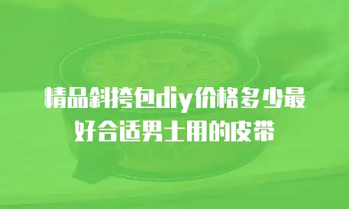 精品斜挎包diy价格多少最好合适男士用的皮带