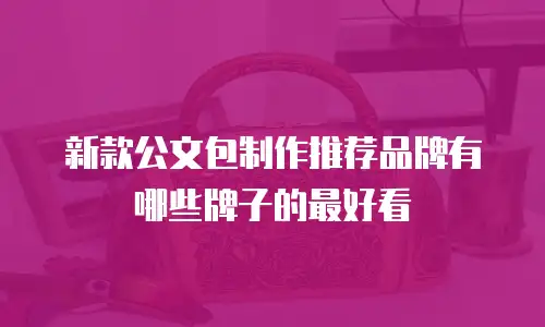 新款公文包制作推荐品牌有哪些牌子的最好看