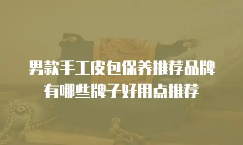 男款手工皮包保养推荐品牌有哪些牌子好用点推荐