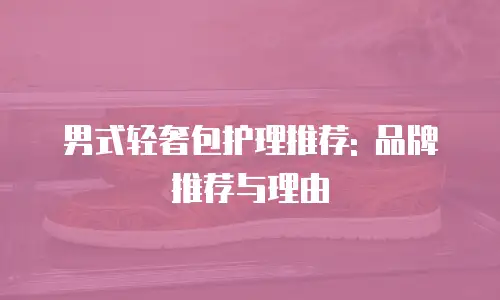 男式轻奢包护理推荐: 品牌推荐与理由