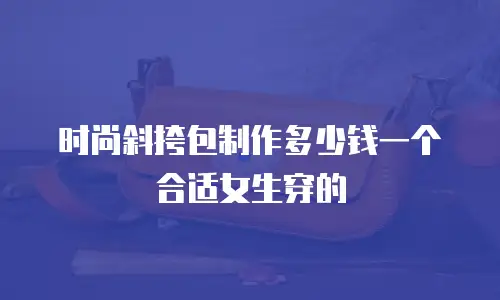 时尚斜挎包制作多少钱一个合适女生穿的
