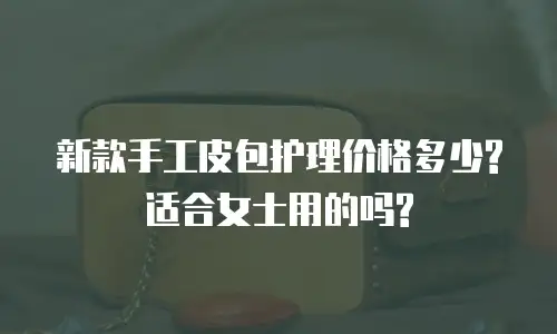 新款手工皮包护理价格多少?适合女士用的吗?