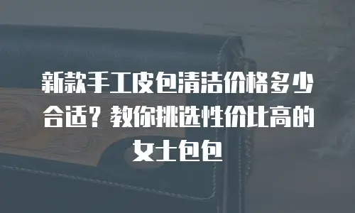 新款手工皮包清洁价格多少合适？教你挑选性价比高的女士包包